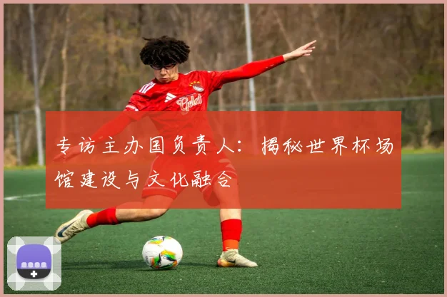 专访主办国负责人：揭秘世界杯场馆建设与文化融合