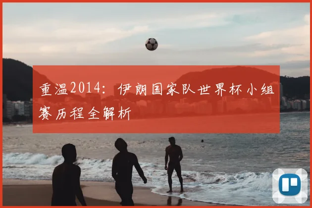 重温2014:伊朗国家队世界杯小组赛历程全解析