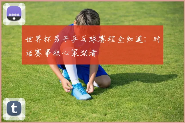 世界杯男子乒乓球赛程全知道：对话赛事核心策划者