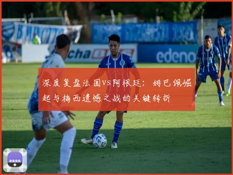 深度复盘法国vs阿根廷：姆巴佩崛起与梅西遗憾之战的关键转折