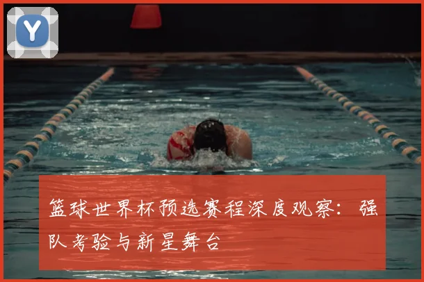 篮球世界杯预选赛程深度观察：强队考验与新星舞台