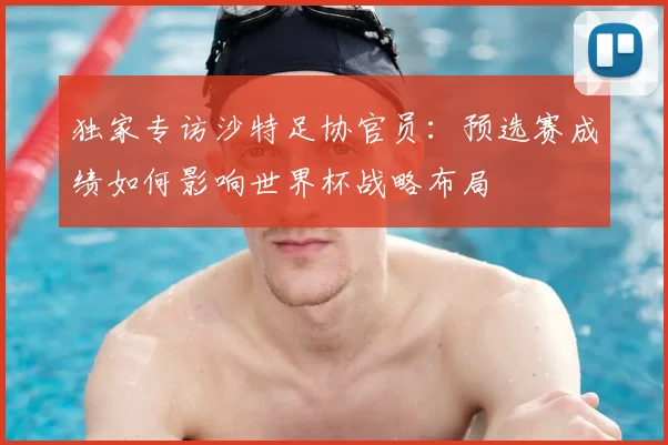 独家专访沙特足协官员：预选赛成绩如何影响世界杯战略布局
