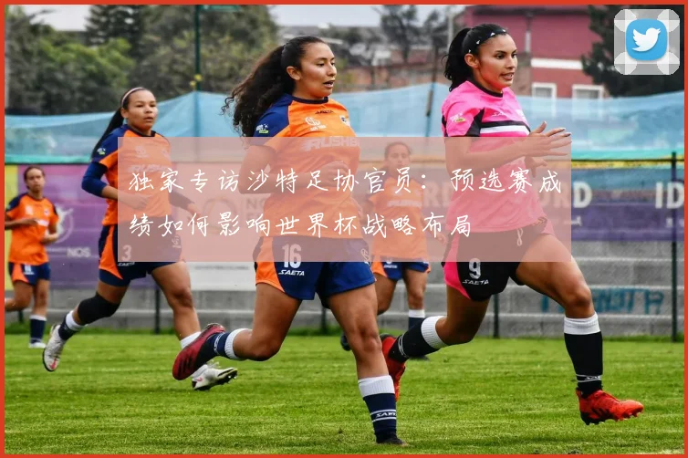 独家专访沙特足协官员:预选赛成绩如何影响世界杯战略布局