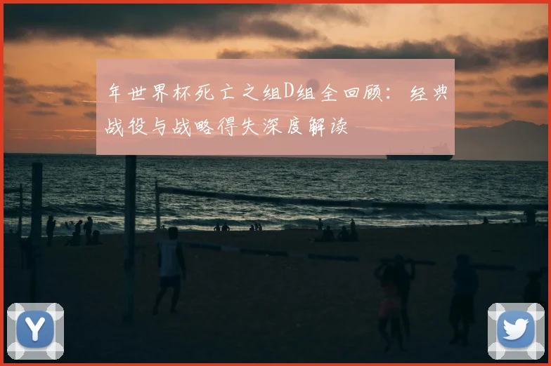 年世界杯死亡之组D组全回顾：经典战役与战略得失深度解读