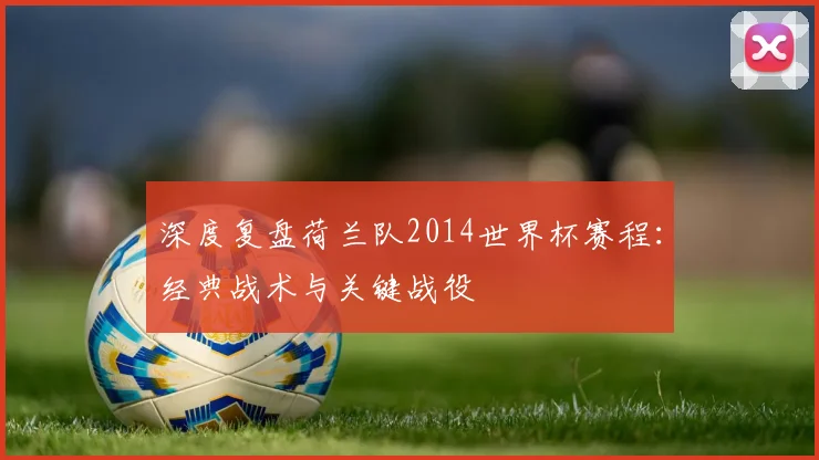 深度复盘荷兰队2014世界杯赛程:经典战术与关键战役