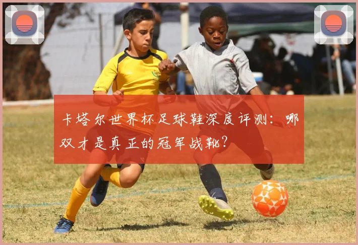 卡塔尔世界杯足球鞋深度评测：哪双才是真正的冠军战靴？