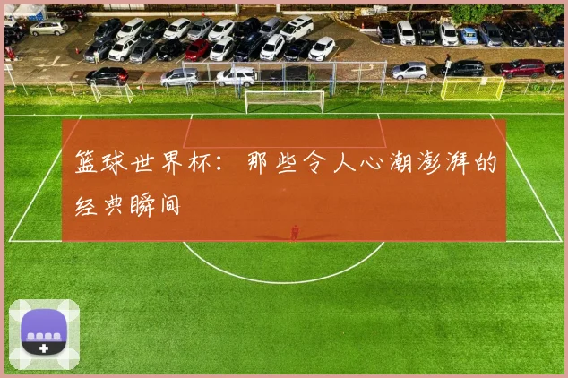 篮球世界杯：那些令人心潮澎湃的经典瞬间