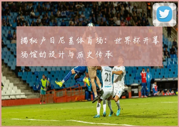 揭秘卢日尼基体育场：世界杯开幕场馆的设计与历史传承