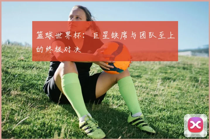 篮球世界杯：巨星缺席与团队至上的终极对决