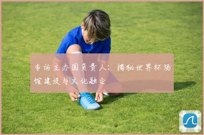 专访主办国负责人：揭秘世界杯场馆建设与文化融合