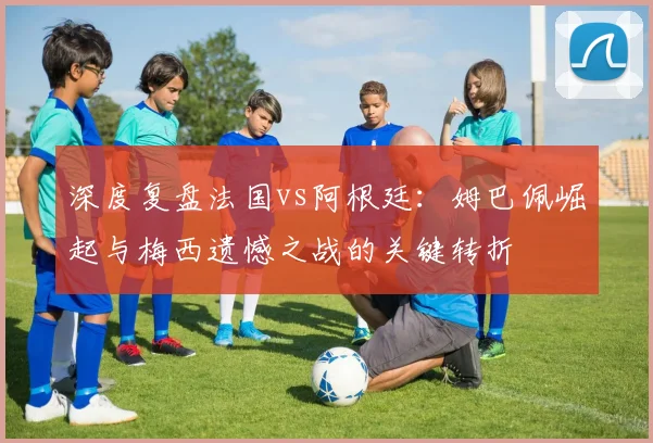 深度复盘法国vs阿根廷：姆巴佩崛起与梅西遗憾之战的关键转折