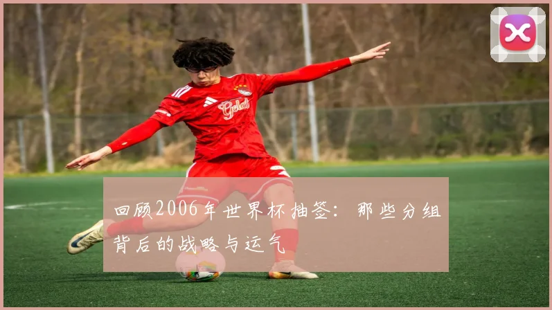回顾2006年世界杯抽签:那些分组背后的战略与运气