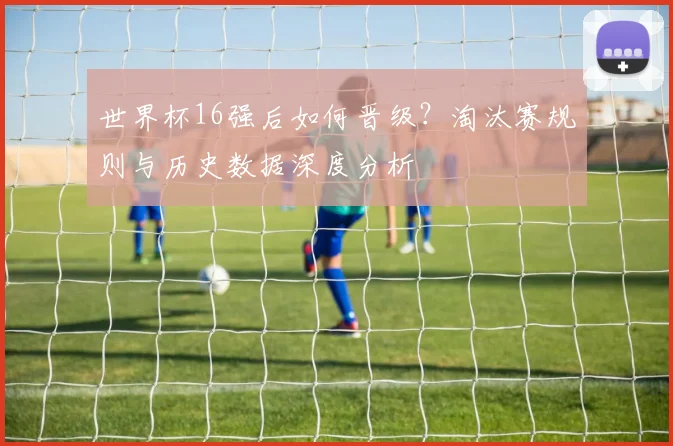 世界杯16强后如何晋级？淘汰赛规则与历史数据深度分析