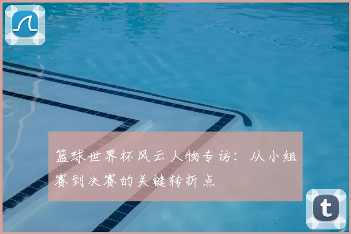篮球世界杯风云人物专访：从小组赛到决赛的关键转折点