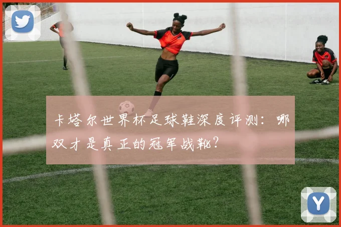 卡塔尔世界杯足球鞋深度评测：哪双才是真正的冠军战靴？