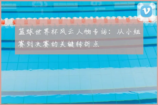 篮球世界杯风云人物专访：从小组赛到决赛的关键转折点