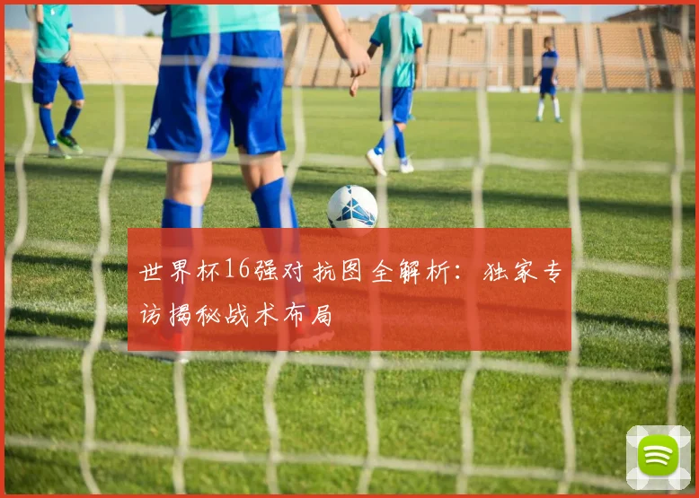 世界杯16强对抗图全解析：独家专访揭秘战术布局