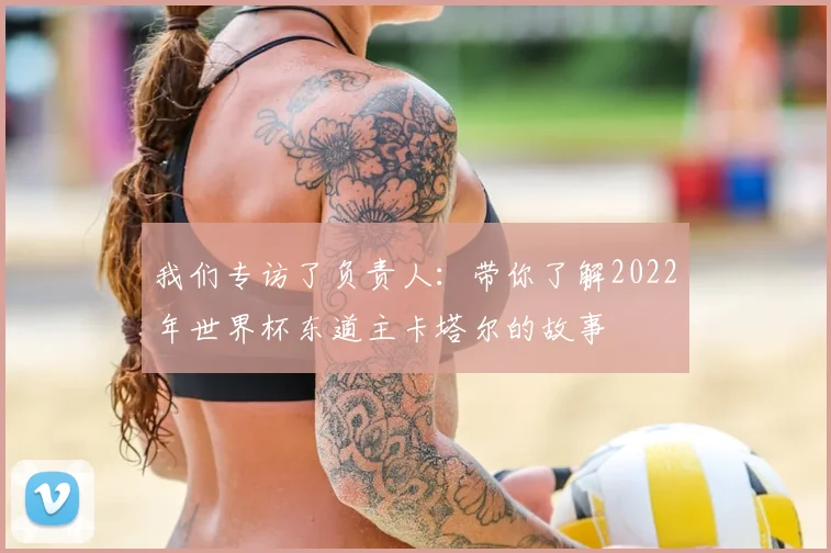我们专访了负责人：带你了解2022年世界杯东道主卡塔尔的故事