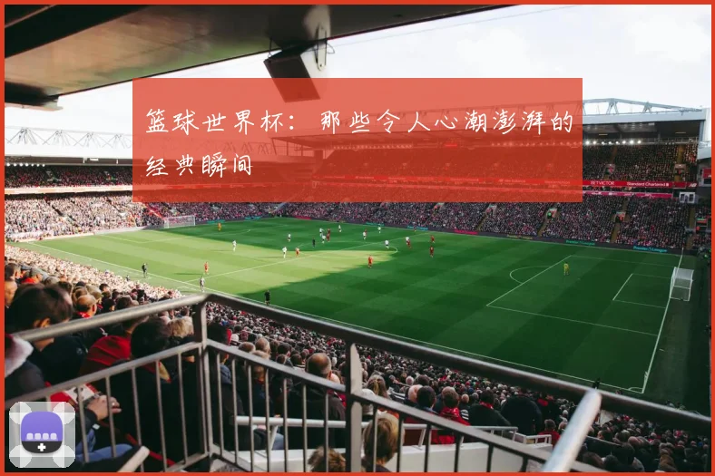 篮球世界杯：那些令人心潮澎湃的经典瞬间