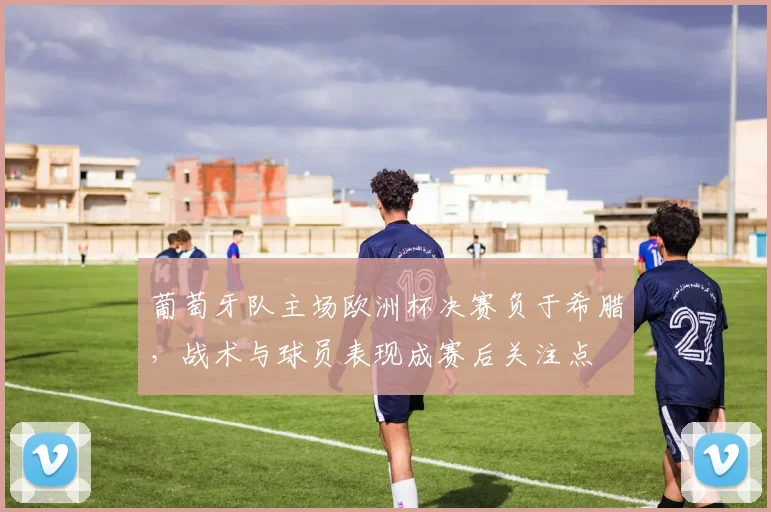 葡萄牙队主场欧洲杯决赛负于希腊，战术与球员表现成赛后关注点