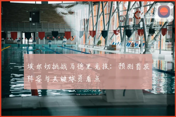 埃尔切挑战马德里竞技:预测首发阵容与关键球员看点