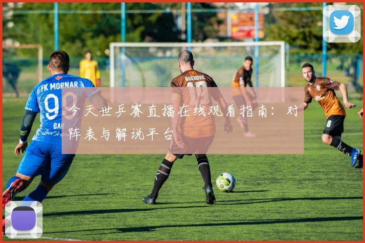 今天世乒赛直播在线观看指南:对阵表与解说平台