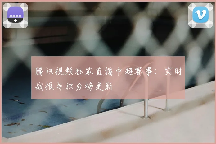 腾讯视频独家直播中超赛事：实时战报与积分榜更新