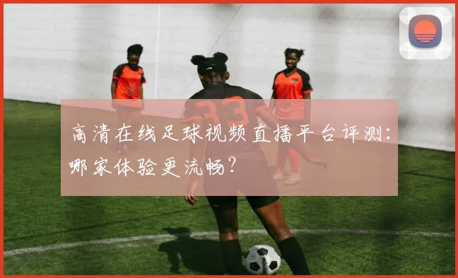 高清在线足球视频直播平台评测：哪家体验更流畅？