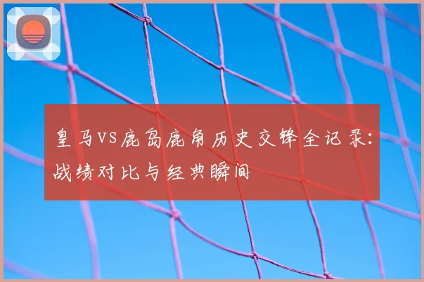 皇马vs鹿岛鹿角历史交锋全记录：战绩对比与经典瞬间