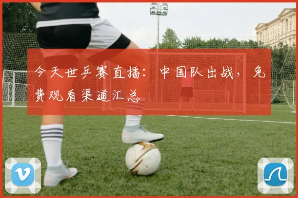 今天世乒赛直播:中国队出战,免费观看渠道汇总