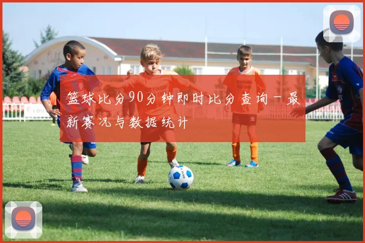 篮球比分90分钟即时比分查询 - 最新赛况与数据统计