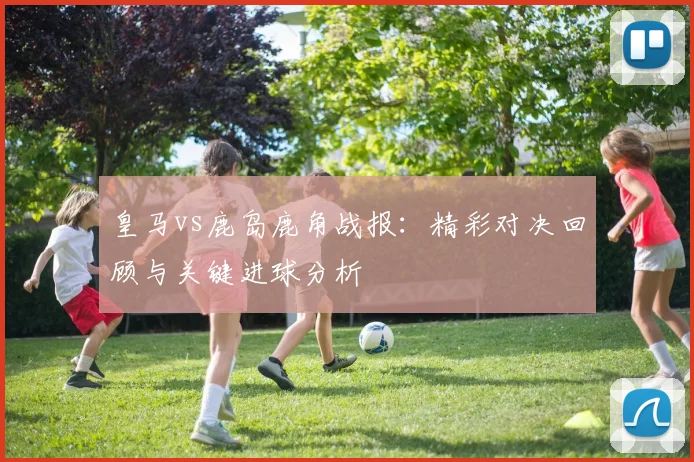 皇马vs鹿岛鹿角战报：精彩对决回顾与关键进球分析